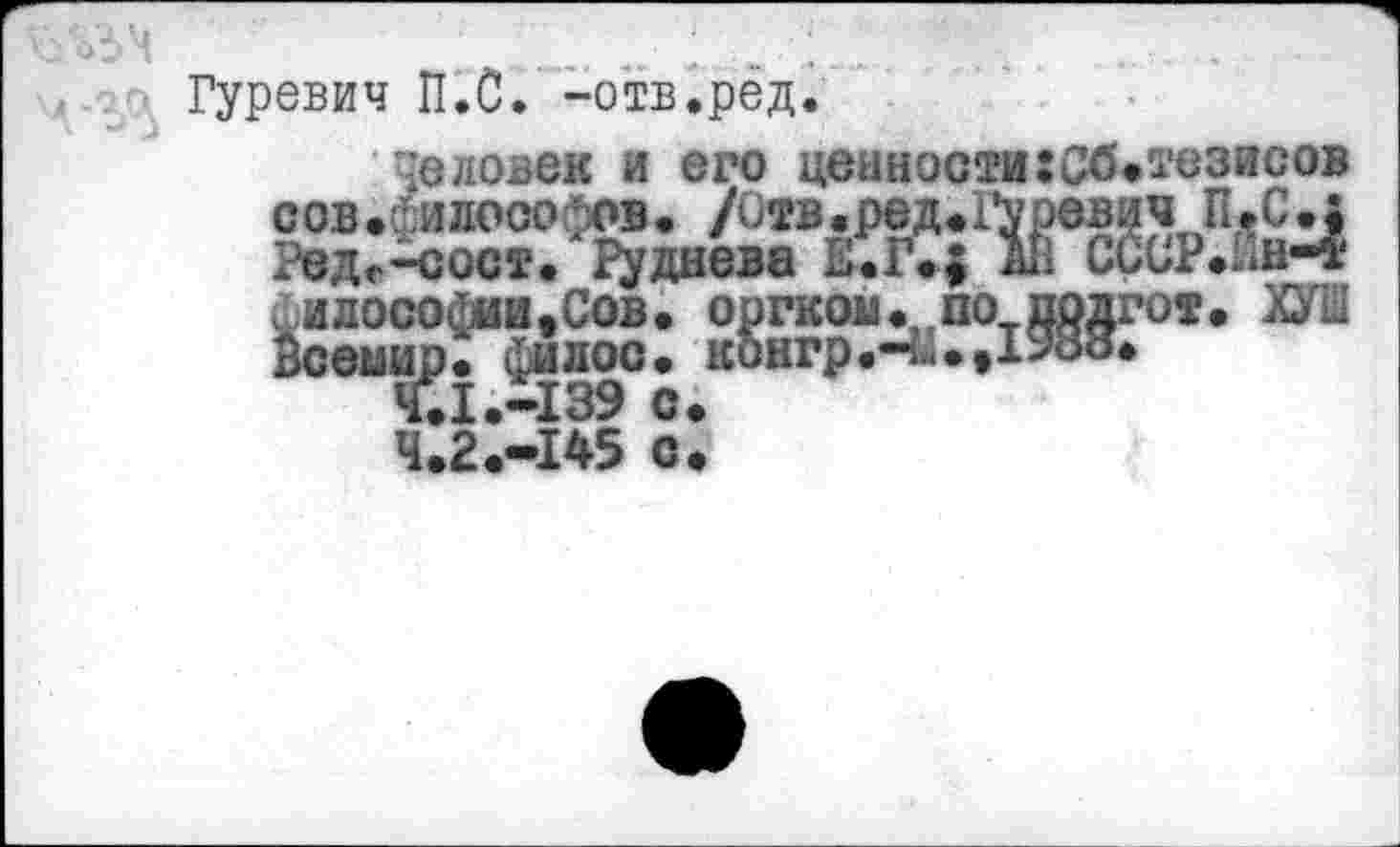 ﻿Гуревич П.С. -отв.рёд
Человек и его ценности:Сб<тезисов сов.Философов• /Отв.ред.Гуревич П.С•$ Ред.-сост. Руднева А11 ссОР.Ин-® философии.Сов. оргком. по подгот. ХУШ
ир. фи лос. конгр Ч. 1.-139 с. Ч.2.-145 с.